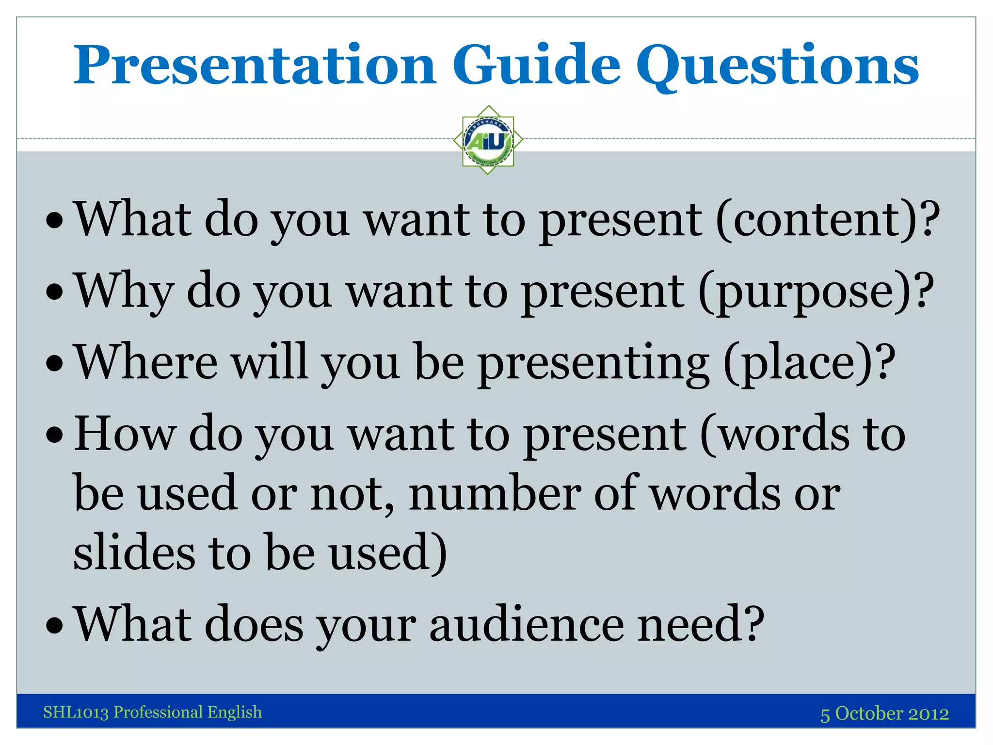 Presentation Guide Questions

 What do you want to present (content)?
 Why do you want to present (purpose)?
 Where will you be presenting (place)?
 How do you want to present (words to
  be used or not, number of words or
  slides to be used)
 What does your audience need?
SHL1013 Professional English       5 October 2012
 