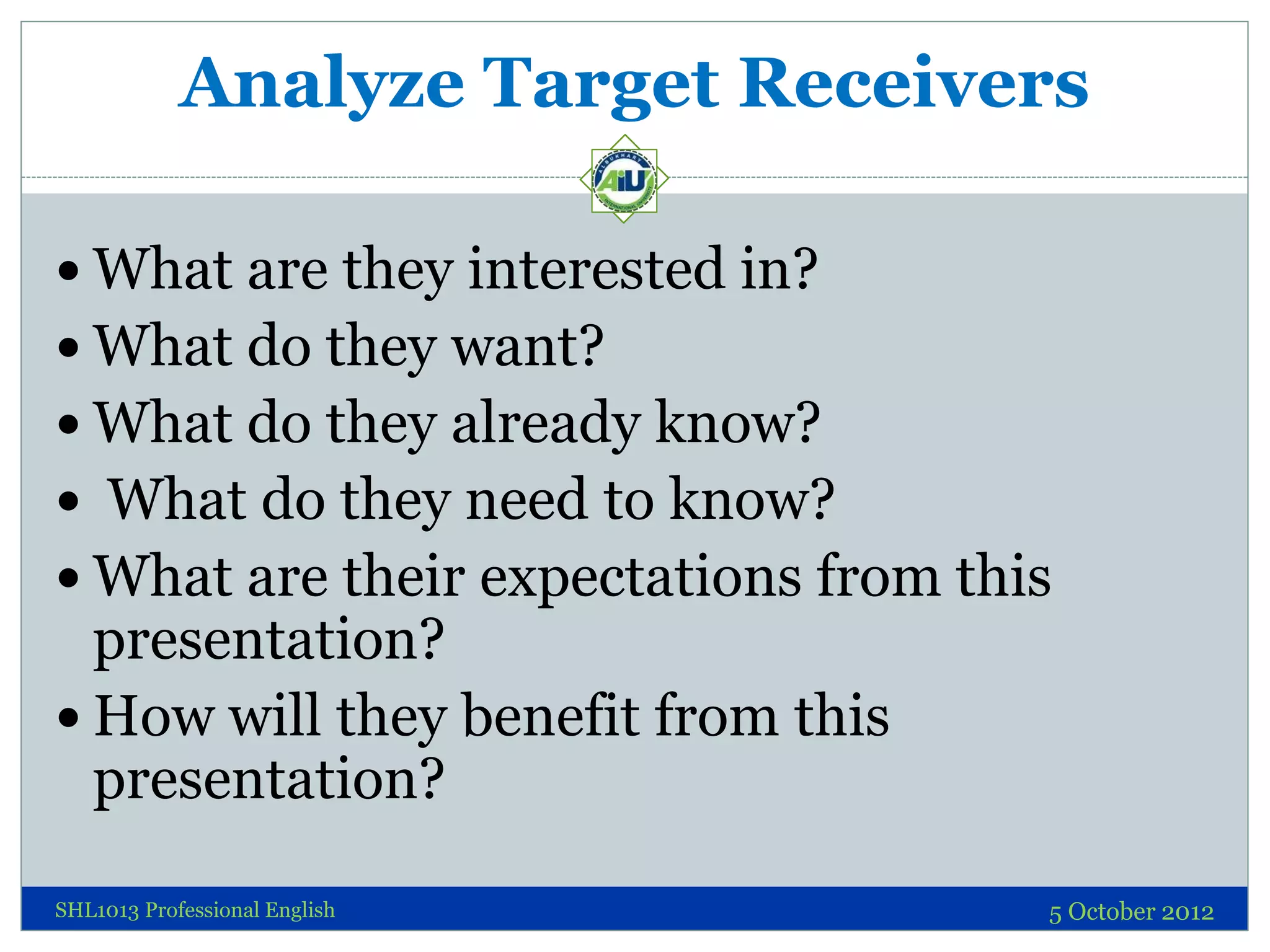 Analyze Target Receivers

 What are they interested in?
 What do they want?
 What do they already know?
 What do they need to know?
 What are their expectations from this
  presentation?
 How will they benefit from this
  presentation?

SHL1013 Professional English          5 October 2012
 
