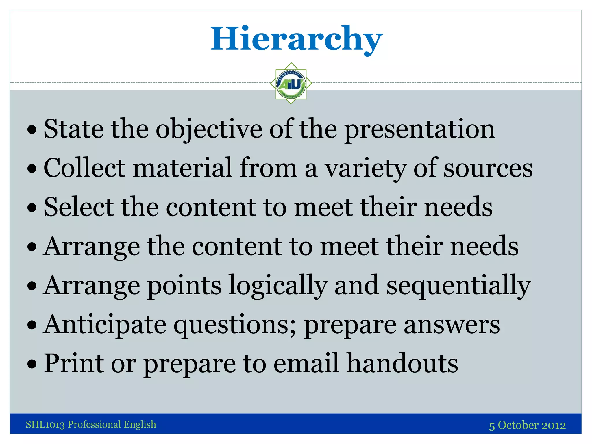 Hierarchy

 State the objective of the presentation
 Collect material from a variety of sources
 Select the content to meet their needs
 Arrange the content to meet their needs
 Arrange points logically and sequentially
 Anticipate questions; prepare answers
 Print or prepare to email handouts

SHL1013 Professional English               5 October 2012
 