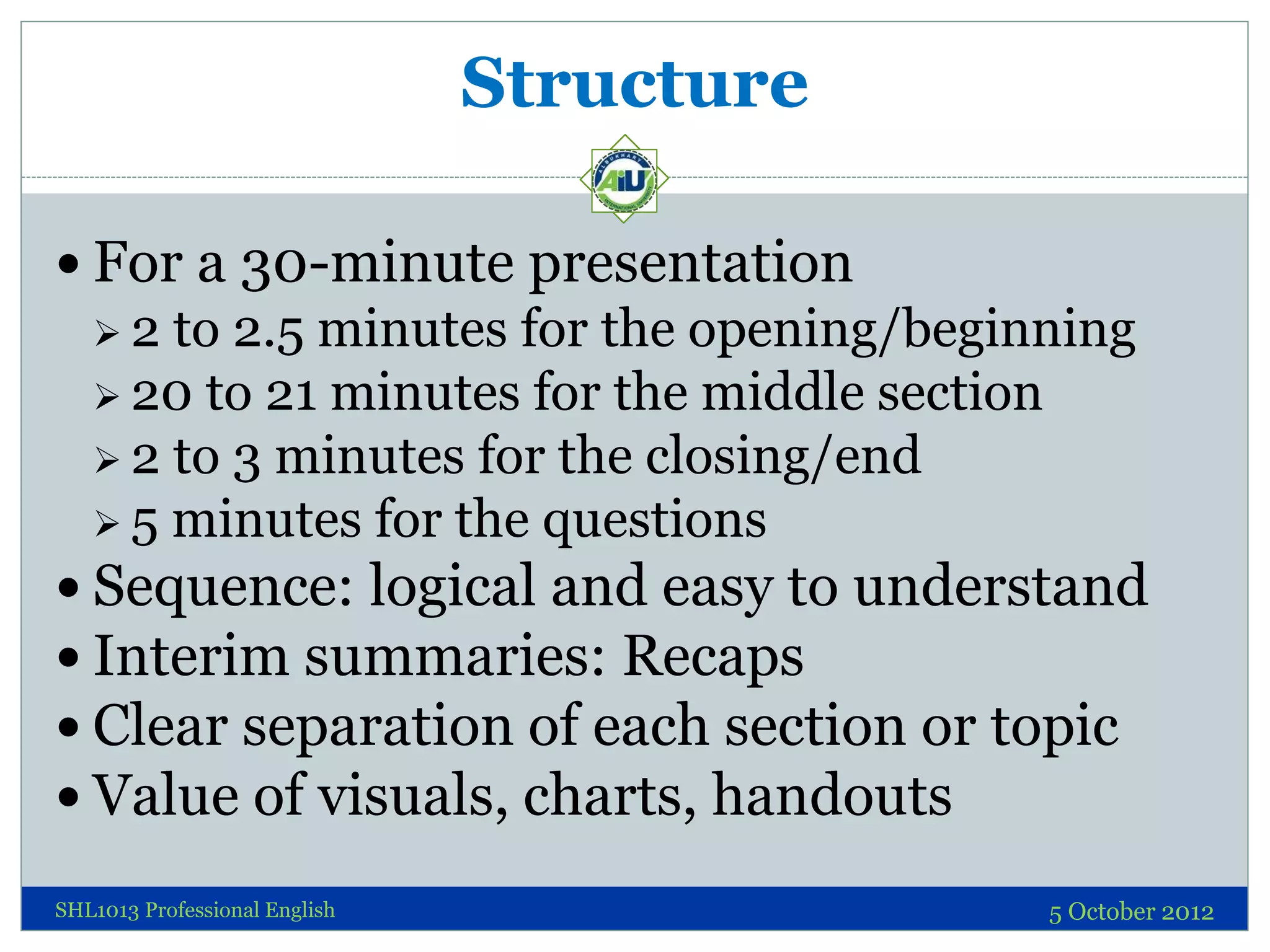 Structure

 For a 30-minute presentation
   2  to 2.5 minutes for the opening/beginning
    20 to 21 minutes for the middle section
    2 to 3 minutes for the closing/end
    5 minutes for the questions
 Sequence: logical and easy to understand
 Interim summaries: Recaps
 Clear separation of each section or topic
 Value of visuals, charts, handouts

SHL1013 Professional English               5 October 2012
 