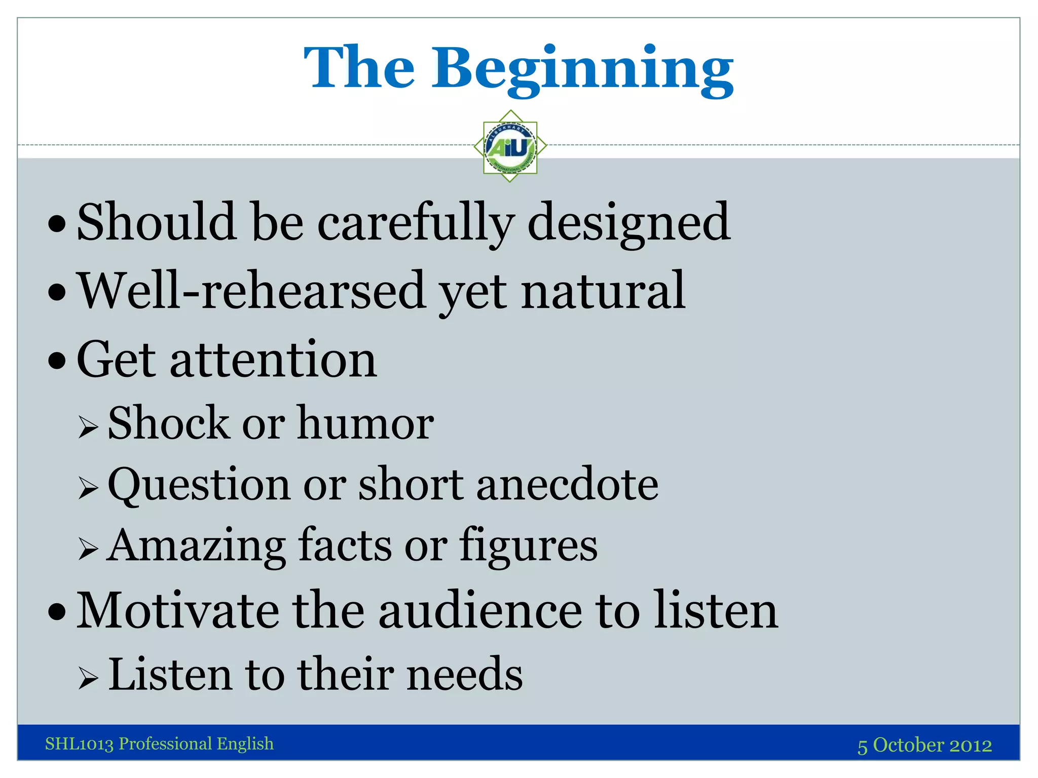 The Beginning

 Should be carefully designed
 Well-rehearsed yet natural
 Get attention
   Shock or humor
   Question or short anecdote
   Amazing facts or figures

 Motivate the audience to listen
   Listen to their needs
SHL1013 Professional English                   5 October 2012
 