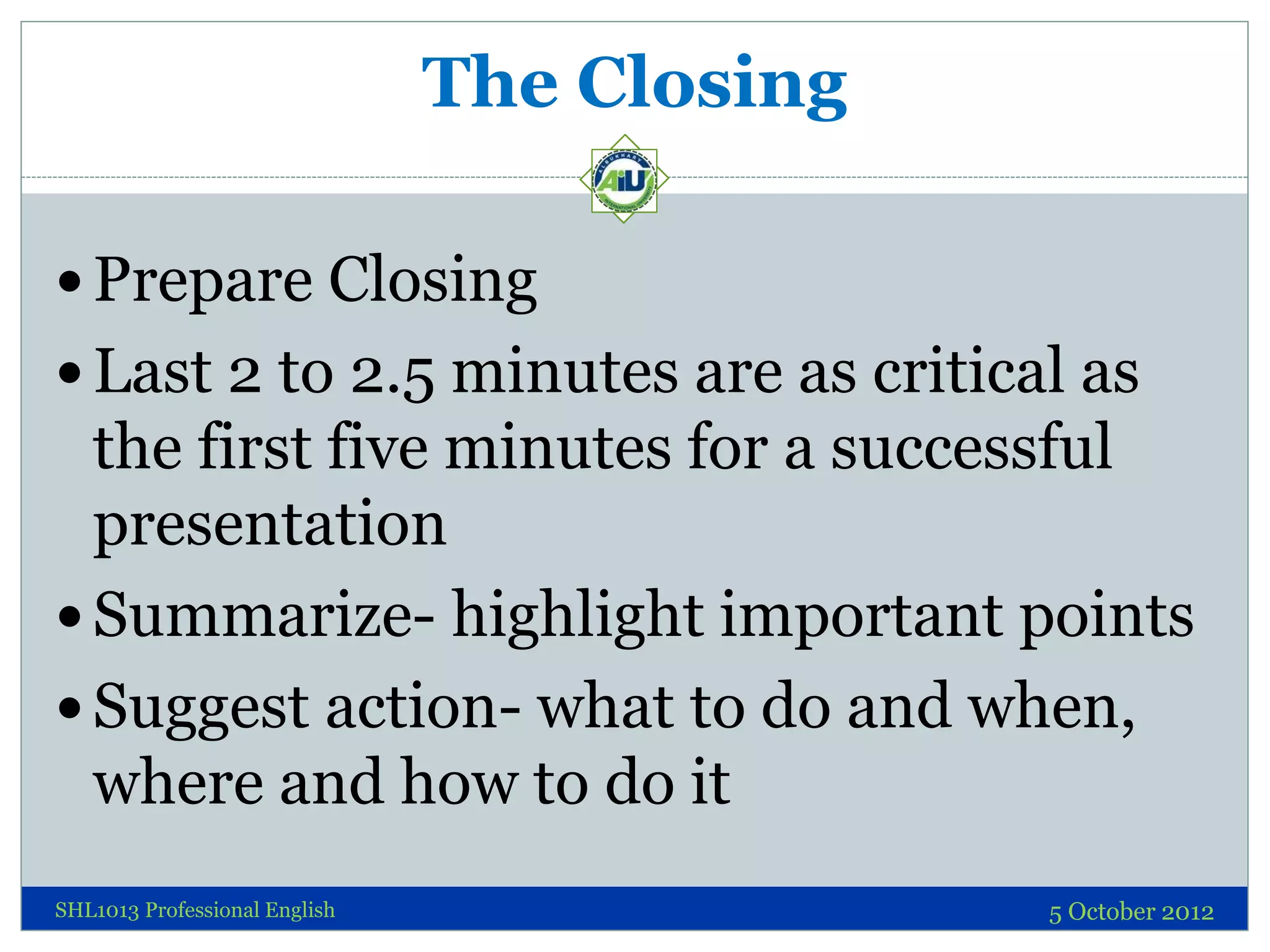 The Closing

 Prepare Closing
 Last 2 to 2.5 minutes are as critical as
  the first five minutes for a successful
  presentation
 Summarize- highlight important points
 Suggest action- what to do and when,
  where and how to do it
SHL1013 Professional English                 5 October 2012
 