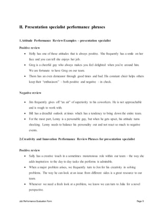 Job Performance Evaluation Form Page 8
II. Presentation specialist performance phrases
1.Attitude Performance Review Examples – presentation specialist
Positive review
 Holly has one of those attitudes that is always positive. She frequently has a smile on her
face and you can tell she enjoys her job.
 Greg is a cheerful guy who always makes you feel delighted when you’re around him.
We are fortunate to have Greg on our team.
 Thom has an even demeanor through good times and bad. His constant cheer helps others
keep their “enthusiasm” – both positive and negative – in check.
Negative review
 Jim frequently gives off “an air” of superiority to his coworkers. He is not approachable
and is rough to work with.
 Bill has a dreadful outlook at times which has a tendency to bring down the entire team.
 For the most part, Lenny is a personable guy, but when he gets upset, his attitude turns
shocking. Lenny needs to balance his personality out and not react so much to negative
events.
2.Creativity and Innovation Performance Review Phrases for presentation specialist
Positive review
 Sally has a creative touch in a sometimes monotonous role within our team – the way she
adds inspiration to the day to day tasks she performs is admirable.
 When a major problem arises, we frequently turn to Jon for his creativity in solving
problems. The way he can look at an issue from different sides is a great resource to our
team.
 Whenever we need a fresh look at a problem, we know we can turn to Julia for a novel
perspective.
 