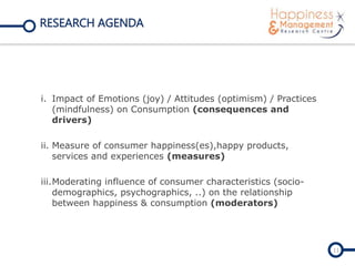RESEARCH AGENDA
i. Impact of Emotions (joy) / Attitudes (optimism) / Practices
(mindfulness) on Consumption (consequences and
drivers)
ii. Measure of consumer happiness(es),happy products,
services and experiences (measures)
iii.Moderating influence of consumer characteristics (socio-
demographics, psychographics, ..) on the relationship
between happiness & consumption (moderators)
11
 