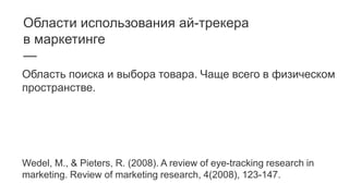 Области использования ай-трекера
в маркетинге
—
Область поиска и выбора товара. Чаще всего в физическом
пространстве.
Wedel, M., & Pieters, R. (2008). A review of eye-tracking research in
marketing. Review of marketing research, 4(2008), 123-147.
 