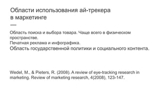 Области использования ай-трекера
в маркетинге
—
Область поиска и выбора товара. Чаще всего в физическом
пространстве.
Печатная реклама и инфографика.
Область государственной политики и социального контента.
Wedel, M., & Pieters, R. (2008). A review of eye-tracking research in
marketing. Review of marketing research, 4(2008), 123-147.
 