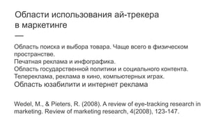 Области использования ай-трекера
в маркетинге
—
Область поиска и выбора товара. Чаще всего в физическом
пространстве.
Печатная реклама и инфографика.
Область государственной политики и социального контента.
Телереклама, реклама в кино, компьютерных играх.
Область юзабилити и интернет реклама
Wedel, M., & Pieters, R. (2008). A review of eye-tracking research in
marketing. Review of marketing research, 4(2008), 123-147.
 