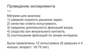 Проведение эксперимента
—
Метрики для анализа:
1) средняя скорость решения задач,
2) качество ответа испытуемого,
3) среднюю длительность фиксаций взора,
4) сходство зон визуального контакта,
5) соотношение фиксаций по зонам интереса.
Были привлечены 12 испытуемых (8 девушек и 4
юноши, возраст: 18.75 лет)
 