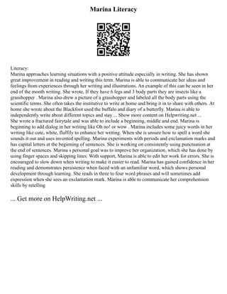 Marina Literacy
Literacy:
Marina approaches learning situations with a positive attitude especially in writing. She has shown
great improvement in reading and writing this term. Marina is able to communicate her ideas and
feelings from experiences through her writing and illustrations. An example of this can be seen in her
end of the month writing. She wrote, If they have 6 legs and 3 body parts they are insects like a
grasshopper . Marina also drew a picture of a grasshopper and labeled all the body parts using the
scientific terms. She often takes the institutive to write at home and bring it in to share with others. At
home she wrote about the Blackfoot used the buffalo and diary of a butterfly. Marina is able to
independently write about different topics and stay ... Show more content on Helpwriting.net ...
She wrote a fractured fairytale and was able to include a beginning, middle and end. Marina is
beginning to add dialog in her writing like Oh no! or wow . Marina includes some juicy words in her
writing like cute, white, fluffily to enhance her writing. When she is unsure how to spell a word she
sounds it out and uses invented spelling. Marina experiments with periods and exclamation marks and
has capital letters at the beginning of sentences. She is working on consistently using punctuation at
the end of sentences. Marina s personal goal was to improve her organization, which she has done by
using finger spaces and skipping lines. With support, Marina is able to edit her work for errors. She is
encouraged to slow down when writing to make it easier to read. Marina has gained confidence in her
reading and demonstrates persistence when faced with an unfamiliar word, which shows personal
development through learning. She reads in three to four word phrases and will sometimes add
expression when she sees an exclamation mark. Marina is able to communicate her comprehension
skills by retelling
... Get more on HelpWriting.net ...
 