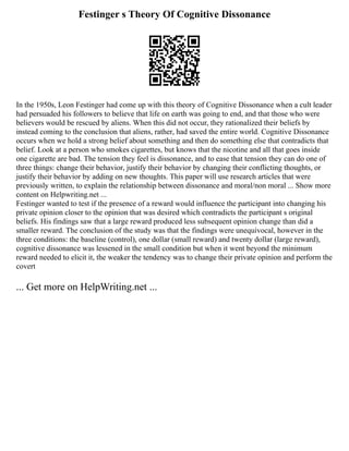 Festinger s Theory Of Cognitive Dissonance
In the 1950s, Leon Festinger had come up with this theory of Cognitive Dissonance when a cult leader
had persuaded his followers to believe that life on earth was going to end, and that those who were
believers would be rescued by aliens. When this did not occur, they rationalized their beliefs by
instead coming to the conclusion that aliens, rather, had saved the entire world. Cognitive Dissonance
occurs when we hold a strong belief about something and then do something else that contradicts that
belief. Look at a person who smokes cigarettes, but knows that the nicotine and all that goes inside
one cigarette are bad. The tension they feel is dissonance, and to ease that tension they can do one of
three things: change their behavior, justify their behavior by changing their conflicting thoughts, or
justify their behavior by adding on new thoughts. This paper will use research articles that were
previously written, to explain the relationship between dissonance and moral/non moral ... Show more
content on Helpwriting.net ...
Festinger wanted to test if the presence of a reward would influence the participant into changing his
private opinion closer to the opinion that was desired which contradicts the participant s original
beliefs. His findings saw that a large reward produced less subsequent opinion change than did a
smaller reward. The conclusion of the study was that the findings were unequivocal, however in the
three conditions: the baseline (control), one dollar (small reward) and twenty dollar (large reward),
cognitive dissonance was lessened in the small condition but when it went beyond the minimum
reward needed to elicit it, the weaker the tendency was to change their private opinion and perform the
covert
... Get more on HelpWriting.net ...
 