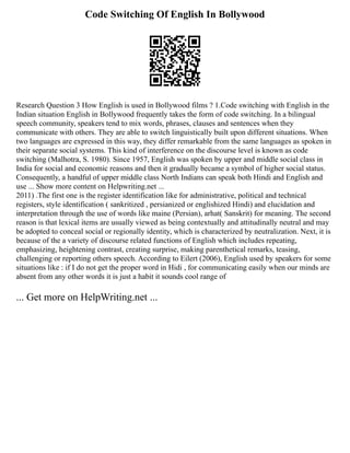Code Switching Of English In Bollywood
Research Question 3 How English is used in Bollywood films ? 1.Code switching with English in the
Indian situation English in Bollywood frequently takes the form of code switching. In a bilingual
speech community, speakers tend to mix words, phrases, clauses and sentences when they
communicate with others. They are able to switch linguistically built upon different situations. When
two languages are expressed in this way, they differ remarkable from the same languages as spoken in
their separate social systems. This kind of interference on the discourse level is known as code
switching (Malhotra, S. 1980). Since 1957, English was spoken by upper and middle social class in
India for social and economic reasons and then it gradually became a symbol of higher social status.
Consequently, a handful of upper middle class North Indians can speak both Hindi and English and
use ... Show more content on Helpwriting.net ...
2011) .The first one is the register identification like for administrative, political and technical
registers, style identification ( sankritized , persianized or englishized Hindi) and elucidation and
interpretation through the use of words like maine (Persian), arhat( Sanskrit) for meaning. The second
reason is that lexical items are usually viewed as being contextually and attitudinally neutral and may
be adopted to conceal social or regionally identity, which is characterized by neutralization. Next, it is
because of the a variety of discourse related functions of English which includes repeating,
emphasizing, heightening contrast, creating surprise, making parenthetical remarks, teasing,
challenging or reporting others speech. According to Eilert (2006), English used by speakers for some
situations like : if I do not get the proper word in Hidi , for communicating easily when our minds are
absent from any other words it is just a habit it sounds cool range of
... Get more on HelpWriting.net ...
 