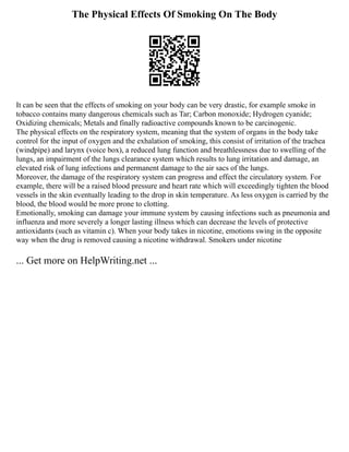 The Physical Effects Of Smoking On The Body
It can be seen that the effects of smoking on your body can be very drastic, for example smoke in
tobacco contains many dangerous chemicals such as Tar; Carbon monoxide; Hydrogen cyanide;
Oxidizing chemicals; Metals and finally radioactive compounds known to be carcinogenic.
The physical effects on the respiratory system, meaning that the system of organs in the body take
control for the input of oxygen and the exhalation of smoking, this consist of irritation of the trachea
(windpipe) and larynx (voice box), a reduced lung function and breathlessness due to swelling of the
lungs, an impairment of the lungs clearance system which results to lung irritation and damage, an
elevated risk of lung infections and permanent damage to the air sacs of the lungs.
Moreover, the damage of the respiratory system can progress and effect the circulatory system. For
example, there will be a raised blood pressure and heart rate which will exceedingly tighten the blood
vessels in the skin eventually leading to the drop in skin temperature. As less oxygen is carried by the
blood, the blood would be more prone to clotting.
Emotionally, smoking can damage your immune system by causing infections such as pneumonia and
influenza and more severely a longer lasting illness which can decrease the levels of protective
antioxidants (such as vitamin c). When your body takes in nicotine, emotions swing in the opposite
way when the drug is removed causing a nicotine withdrawal. Smokers under nicotine
... Get more on HelpWriting.net ...
 