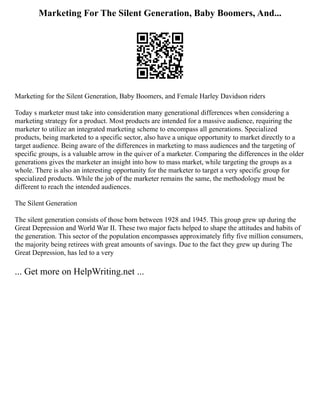 Marketing For The Silent Generation, Baby Boomers, And...
Marketing for the Silent Generation, Baby Boomers, and Female Harley Davidson riders
Today s marketer must take into consideration many generational differences when considering a
marketing strategy for a product. Most products are intended for a massive audience, requiring the
marketer to utilize an integrated marketing scheme to encompass all generations. Specialized
products, being marketed to a specific sector, also have a unique opportunity to market directly to a
target audience. Being aware of the differences in marketing to mass audiences and the targeting of
specific groups, is a valuable arrow in the quiver of a marketer. Comparing the differences in the older
generations gives the marketer an insight into how to mass market, while targeting the groups as a
whole. There is also an interesting opportunity for the marketer to target a very specific group for
specialized products. While the job of the marketer remains the same, the methodology must be
different to reach the intended audiences.
The Silent Generation
The silent generation consists of those born between 1928 and 1945. This group grew up during the
Great Depression and World War II. These two major facts helped to shape the attitudes and habits of
the generation. This sector of the population encompasses approximately fifty five million consumers,
the majority being retirees with great amounts of savings. Due to the fact they grew up during The
Great Depression, has led to a very
... Get more on HelpWriting.net ...
 