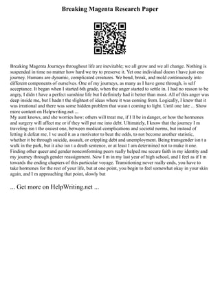 Breaking Magenta Research Paper
Breaking Magenta Journeys throughout life are inevitable; we all grow and we all change. Nothing is
suspended in time no matter how hard we try to preserve it. Yet one individual doesn t have just one
journey. Humans are dynamic, complicated creatures. We bend, break, and mold continuously into
different components of ourselves. One of my journeys, as many as I have gone through, is self
acceptance. It began when I started 6th grade, when the anger started to settle in. I had no reason to be
angry, I didn t have a perfect sunshine life but I definitely had it better than most. All of this anger was
deep inside me, but I hadn t the slightest of ideas where it was coming from. Logically, I knew that it
was irrational and there was some hidden problem that wasn t coming to light. Until one late ... Show
more content on Helpwriting.net ...
My aunt knows, and she worries how: others will treat me, if I ll be in danger, or how the hormones
and surgery will affect me or if they will put me into debt. Ultimately, I know that the journey I m
traveling isn t the easiest one, between medical complications and societal norms, but instead of
letting it defeat me, I ve used it as a motivator to beat the odds, to not become another statistic,
whether it be through suicide, assault, or crippling debt and unemployment. Being transgender isn t a
walk in the park, but it also isn t a death sentence, or at least I am determined not to make it one.
Finding other queer and gender nonconforming peers really helped me secure faith in my identity and
my journey through gender reassignment. Now I m in my last year of high school, and I feel as if I m
towards the ending chapters of this particular voyage. Transitioning never really ends, you have to
take hormones for the rest of your life, but at one point, you begin to feel somewhat okay in your skin
again, and I m approaching that point, slowly but
... Get more on HelpWriting.net ...
 