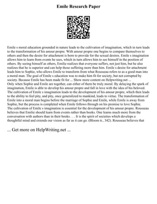 Emile Research Paper
Emile s moral education grounded in nature leads to the cultivation of imagination, which in turn leads
to the transformation of his amour propre. With amour propre one begins to compare themselves to
others and then the desire for attachment is born to provide for the sexual desires. Emile s imagination
allows him to learn from events he sees, which in turn allows him to see himself in the position of
others. By seeing himself as others, Emilie realizes that everyone suffers, not just him, but he also
realizes that he is superior and can help those suffering more than him. Emile s desire for attachment
leads him to Sophie, who allows Emile to transform from what Rousseau refers to as a good man into
a moral man. The goal of Emile s education was to make him fit for society, but not corrupted by
society. Because Emile has been made fit for ... Show more content on Helpwriting.net ...
Only when Sophie and Emile are together, can either of them be truly moral. By delaying the spark of
imagination, Emile is able to develop his amour propre and fall in love with the idea of his beloved.
The cultivation of Emile s imagination leads to the development of his amour propre, which then leads
to the ability to feel pity, and pity, once generalized to mankind, leads to virtue. The transformation of
Emile into a moral man begins before the marriage of Sophie and Emile, while Emile is away from
Sophie, but the process is completed when Emile follows through on his promise to love Sophie.
The cultivation of Emile s imagination is essential for the development of his amour propre. Rousseau
believes that Emilie should learn from events rather than books. One learns much more from the
conversation with authors than in their books . . . It is the spirit of societies which develops a
thoughtful mind and extends our vision as far as it can go. (Bloom tr., 342). Rousseau believes that
... Get more on HelpWriting.net ...
 
