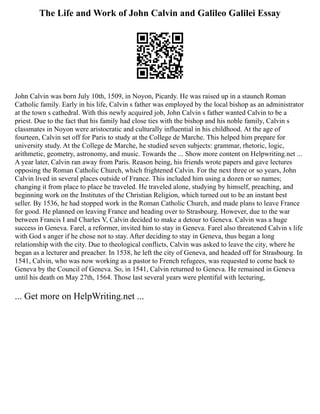 The Life and Work of John Calvin and Galileo Galilei Essay
John Calvin was born July 10th, 1509, in Noyon, Picardy. He was raised up in a staunch Roman
Catholic family. Early in his life, Calvin s father was employed by the local bishop as an administrator
at the town s cathedral. With this newly acquired job, John Calvin s father wanted Calvin to be a
priest. Due to the fact that his family had close ties with the bishop and his noble family, Calvin s
classmates in Noyon were aristocratic and culturally influential in his childhood. At the age of
fourteen, Calvin set off for Paris to study at the College de Marche. This helped him prepare for
university study. At the College de Marche, he studied seven subjects: grammar, rhetoric, logic,
arithmetic, geometry, astronomy, and music. Towards the ... Show more content on Helpwriting.net ...
A year later, Calvin ran away from Paris. Reason being, his friends wrote papers and gave lectures
opposing the Roman Catholic Church, which frightened Calvin. For the next three or so years, John
Calvin lived in several places outside of France. This included him using a dozen or so names;
changing it from place to place he traveled. He traveled alone, studying by himself, preaching, and
beginning work on the Institutes of the Christian Religion, which turned out to be an instant best
seller. By 1536, he had stopped work in the Roman Catholic Church, and made plans to leave France
for good. He planned on leaving France and heading over to Strasbourg. However, due to the war
between Francis I and Charles V, Calvin decided to make a detour to Geneva. Calvin was a huge
success in Geneva. Farel, a reformer, invited him to stay in Geneva. Farel also threatened Calvin s life
with God s anger if he chose not to stay. After deciding to stay in Geneva, thus began a long
relationship with the city. Due to theological conflicts, Calvin was asked to leave the city, where he
began as a lecturer and preacher. In 1538, he left the city of Geneva, and headed off for Strasbourg. In
1541, Calvin, who was now working as a pastor to French refugees, was requested to come back to
Geneva by the Council of Geneva. So, in 1541, Calvin returned to Geneva. He remained in Geneva
until his death on May 27th, 1564. Those last several years were plentiful with lecturing,
... Get more on HelpWriting.net ...
 