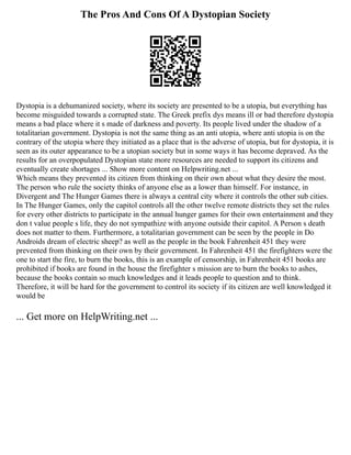 The Pros And Cons Of A Dystopian Society
Dystopia is a dehumanized society, where its society are presented to be a utopia, but everything has
become misguided towards a corrupted state. The Greek prefix dys means ill or bad therefore dystopia
means a bad place where it s made of darkness and poverty. Its people lived under the shadow of a
totalitarian government. Dystopia is not the same thing as an anti utopia, where anti utopia is on the
contrary of the utopia where they initiated as a place that is the adverse of utopia, but for dystopia, it is
seen as its outer appearance to be a utopian society but in some ways it has become depraved. As the
results for an overpopulated Dystopian state more resources are needed to support its citizens and
eventually create shortages ... Show more content on Helpwriting.net ...
Which means they prevented its citizen from thinking on their own about what they desire the most.
The person who rule the society thinks of anyone else as a lower than himself. For instance, in
Divergent and The Hunger Games there is always a central city where it controls the other sub cities.
In The Hunger Games, only the capitol controls all the other twelve remote districts they set the rules
for every other districts to participate in the annual hunger games for their own entertainment and they
don t value people s life, they do not sympathize with anyone outside their capitol. A Person s death
does not matter to them. Furthermore, a totalitarian government can be seen by the people in Do
Androids dream of electric sheep? as well as the people in the book Fahrenheit 451 they were
prevented from thinking on their own by their government. In Fahrenheit 451 the firefighters were the
one to start the fire, to burn the books, this is an example of censorship, in Fahrenheit 451 books are
prohibited if books are found in the house the firefighter s mission are to burn the books to ashes,
because the books contain so much knowledges and it leads people to question and to think.
Therefore, it will be hard for the government to control its society if its citizen are well knowledged it
would be
... Get more on HelpWriting.net ...
 