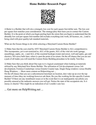 Home Builder Research Paper
A Baiter is a Builder that will cite a strangely low cost for each square foot dollar sum. The low cost
per square foot snatches your consideration. The strategy/ploy then lures you to contact the Custom
Builder. It is the point at which you begin peeling back the onion that you begin to understand that the
absurdly low cost per square foot number did exclude everything (site work, all licenses, etc...) and is
being cited with poor quality/sub standard materials.
What are the Ensure things to do while selecting a Maryland Custom Home Builder?
1) Make Sure that the cost cited by ANY Maryland Custom Home Builder is ALL comprehensive.
This incorporates, yet is not restricted to, ALL of the grants, ALL of the vital site work (garage,
unearthings, septic, etc...) and ALL of the essential hookups (water and sewer, well and septic, gas and
electric). NO curve balls later, when it s past the point of no return. On the off chance that you are not
a jack of all trades you will need the Custom Home Building procedure to be totally Turn Key .
2) Make Sure that you think about One type to it s logical counterpart when looking at materials
utilized by any Maryland New Home Builder. The utilization of 2x4 development versus 2x6
development, Formica Countertops versus Granite Counter tops, Single Hung windows versus Double
Hung Windows, ... Show more content on Helpwriting.net ...
On the off chance that you see a subcontractor/merchant on location, don t take up an over the top
measure of time (they are working) however ask them, Do you like working for this specific Custom
Builder? If there are any installment issues or in the event that it is an inadequately run jobsite you
possibly amazed at the authentic answers you will get. Notice the state of the occupation site. Is it
messy or chaotic? This might be an indication of an I couldn t care less
... Get more on HelpWriting.net ...
 