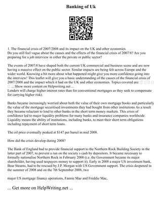Banking of Uk
1. The financial crisis of 2007/2008 and its impact on the UK and other economies
Do you still feel vague about the causes and the effects of the financial crisis of 2007/8? Are you
preparing for a job interview in either the private or public sector?
The events of 2007/8 have shaped both the current UK commercial and business scene and are now
having a massive effect on the public sector. Similar impacts are being felt across Europe and the
wider world. Knowing a bit more about what happened might give you more confidence going into
the interview! This leaflet will give you a basic understanding of the causes of the financial crisis of
2007/2008 and the impact which it had on the UK and other economies. Topics covered are:    
 ... Show more content on Helpwriting.net ...
Lenders will charge higher interest rates than for conventional mortgages as they seek to compensate
for carrying higher risk).
Banks became increasingly worried about both the value of their own mortgage books and particularly
the value of the mortgage securitised investments they had bought from other institutions As a result
they became reluctant to lend to other banks in the short term money markets. This crisis of
confidence led to major liquidity problems for many banks and insurance companies worldwide.
Liquidity means the ability of institutions, including banks, to meet their short term obligations
including repayment of short term loans.
The oil price eventually peaked at $147 per barrel in mid 2008.
How did the crisis develop during 2008?
The Bank of England had to provide financial support to the Northern Rock Building Society in the
latter part of 2007, to prevent a run on the society s cash by depositors. It became necessary to
formally nationalise Northern Rock in February 2008 (i.e. the Government became its major
shareholder, having used taxpayers money to support it). Early in 2008 a major US investment bank,
Bear Stearns, had to be rescued by J.P. Morgan with US Government support. The crisis deepened in
the summer of 2008 and on the 7th September 2008, two
major US mortgage finance operations, Fannie Mae and Freddie Mac,
... Get more on HelpWriting.net ...
 