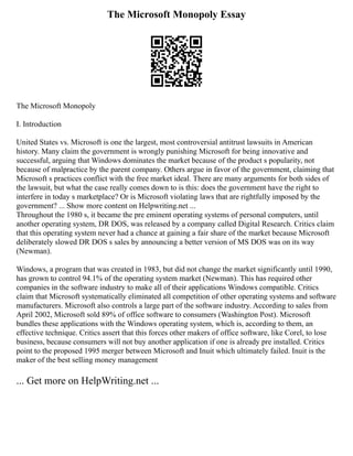 The Microsoft Monopoly Essay
The Microsoft Monopoly
I. Introduction
United States vs. Microsoft is one the largest, most controversial antitrust lawsuits in American
history. Many claim the government is wrongly punishing Microsoft for being innovative and
successful, arguing that Windows dominates the market because of the product s popularity, not
because of malpractice by the parent company. Others argue in favor of the government, claiming that
Microsoft s practices conflict with the free market ideal. There are many arguments for both sides of
the lawsuit, but what the case really comes down to is this: does the government have the right to
interfere in today s marketplace? Or is Microsoft violating laws that are rightfully imposed by the
government? ... Show more content on Helpwriting.net ...
Throughout the 1980 s, it became the pre eminent operating systems of personal computers, until
another operating system, DR DOS, was released by a company called Digital Research. Critics claim
that this operating system never had a chance at gaining a fair share of the market because Microsoft
deliberately slowed DR DOS s sales by announcing a better version of MS DOS was on its way
(Newman).
Windows, a program that was created in 1983, but did not change the market significantly until 1990,
has grown to control 94.1% of the operating system market (Newman). This has required other
companies in the software industry to make all of their applications Windows compatible. Critics
claim that Microsoft systematically eliminated all competition of other operating systems and software
manufacturers. Microsoft also controls a large part of the software industry. According to sales from
April 2002, Microsoft sold 89% of office software to consumers (Washington Post). Microsoft
bundles these applications with the Windows operating system, which is, according to them, an
effective technique. Critics assert that this forces other makers of office software, like Corel, to lose
business, because consumers will not buy another application if one is already pre installed. Critics
point to the proposed 1995 merger between Microsoft and Inuit which ultimately failed. Inuit is the
maker of the best selling money management
... Get more on HelpWriting.net ...
 