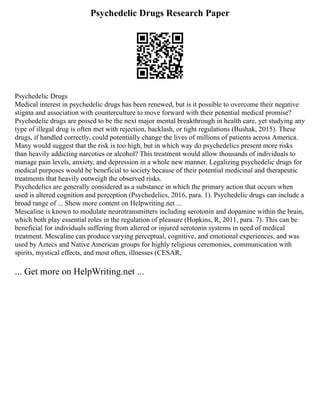 Psychedelic Drugs Research Paper
Psychedelic Drugs
Medical interest in psychedelic drugs has been renewed, but is it possible to overcome their negative
stigma and association with counterculture to move forward with their potential medical promise?
Psychedelic drugs are poised to be the next major mental breakthrough in health care, yet studying any
type of illegal drug is often met with rejection, backlash, or tight regulations (Bushak, 2015). These
drugs, if handled correctly, could potentially change the lives of millions of patients across America.
Many would suggest that the risk is too high, but in which way do psychedelics present more risks
than heavily addicting narcotics or alcohol? This treatment would allow thousands of individuals to
manage pain levels, anxiety, and depression in a whole new manner. Legalizing psychedelic drugs for
medical purposes would be beneficial to society because of their potential medicinal and therapeutic
treatments that heavily outweigh the observed risks.
Psychedelics are generally considered as a substance in which the primary action that occurs when
used is altered cognition and perception (Psychedelics, 2016, para. 1). Psychedelic drugs can include a
broad range of ... Show more content on Helpwriting.net ...
Mescaline is known to modulate neurotransmitters including serotonin and dopamine within the brain,
which both play essential roles in the regulation of pleasure (Hopkins, R, 2011, para. 7). This can be
beneficial for individuals suffering from altered or injured serotonin systems in need of medical
treatment. Mescaline can produce varying perceptual, cognitive, and emotional experiences, and was
used by Aztecs and Native American groups for highly religious ceremonies, communication with
spirits, mystical effects, and most often, illnesses (CESAR,
... Get more on HelpWriting.net ...
 