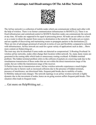 Advantages And Disadvantages Of The Ad-Hoc Network
The Ad hoc network is a collection of mobile nodes which can communicate without each other with
the help of wireless. There is no former communication infrastructure in MANETs [1]. There is no
fixed infrastructure and centralized control in MANETs therefore nodes can communicate the network
at any time. All nodes are supposed to be equal in processing power. All node can act either as a host
or as a router to direct the packet from source to destination in the network. All nodes acts as routers
and are capable of discovering and maintaining routes to propagate packets to the destinations.[2]
There are lots of advantages promised of network in terms of cost and flexibility compared to network
with infrastructures. Ad hoc network are used for a great variety of applications such as data ... Show
more content on Helpwriting.net ...
The trust may also be disturbed if some nodes are detected as compromised. 3) Routing Overhead: In
wireless ad hoc networks, nodes often change their location within network. So, many dusty routes are
generated in the routing table which leads to unnecessary routing overhead. 4) Hidden terminal
problem: The hidden terminal problem refers to the collision of packets at a receiving node due to the
simultaneous transmission of those nodes that are not within the direct transmission range of the
sender, but are within the transmission range of the receiver.
5) Packet losses due to transmission errors: Ad hoc wireless networks experiences a much higher
packet loss due to factors such as increased collisions due to the presence of hidden terminals,
presence of interference, uni directional links, frequent path breaks due to mobility of nodes.
6) Mobility induced route changes: The network topology in an ad hoc wireless network is highly
dynamic due to the movement of nodes; hence an on going session suffers frequent path breaks. This
situation often leads to frequent route
... Get more on HelpWriting.net ...
 