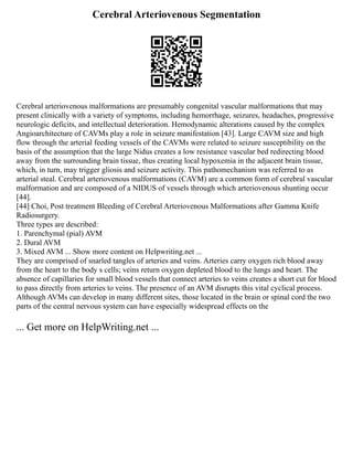 Cerebral Arteriovenous Segmentation
Cerebral arteriovenous malformations are presumably congenital vascular malformations that may
present clinically with a variety of symptoms, including hemorrhage, seizures, headaches, progressive
neurologic deficits, and intellectual deterioration. Hemodynamic alterations caused by the complex
Angioarchitecture of CAVMs play a role in seizure manifestation [43]. Large CAVM size and high
flow through the arterial feeding vessels of the CAVMs were related to seizure susceptibility on the
basis of the assumption that the large Nidus creates a low resistance vascular bed redirecting blood
away from the surrounding brain tissue, thus creating local hypoxemia in the adjacent brain tissue,
which, in turn, may trigger gliosis and seizure activity. This pathomechanism was referred to as
arterial steal. Cerebral arteriovenous malformations (CAVM) are a common form of cerebral vascular
malformation and are composed of a NIDUS of vessels through which arteriovenous shunting occur
[44].
[44] Choi, Post treatment Bleeding of Cerebral Arteriovenous Malformations after Gamma Knife
Radiosurgery.
Three types are described:
1. Parenchymal (pial) AVM
2. Dural AVM
3. Mixed AVM ... Show more content on Helpwriting.net ...
They are comprised of snarled tangles of arteries and veins. Arteries carry oxygen rich blood away
from the heart to the body s cells; veins return oxygen depleted blood to the lungs and heart. The
absence of capillaries for small blood vessels that connect arteries to veins creates a short cut for blood
to pass directly from arteries to veins. The presence of an AVM disrupts this vital cyclical process.
Although AVMs can develop in many different sites, those located in the brain or spinal cord the two
parts of the central nervous system can have especially widespread effects on the
... Get more on HelpWriting.net ...
 