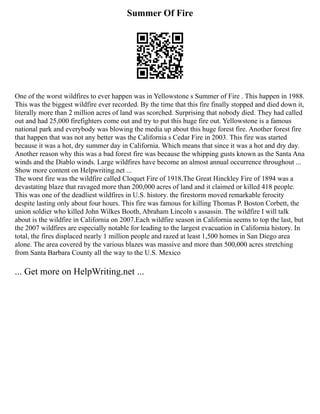 Summer Of Fire
One of the worst wildfires to ever happen was in Yellowstone s Summer of Fire . This happen in 1988.
This was the biggest wildfire ever recorded. By the time that this fire finally stopped and died down it,
literally more than 2 million acres of land was scorched. Surprising that nobody died. They had called
out and had 25,000 firefighters come out and try to put this huge fire out. Yellowstone is a famous
national park and everybody was blowing the media up about this huge forest fire. Another forest fire
that happen that was not any better was the California s Cedar Fire in 2003. This fire was started
because it was a hot, dry summer day in California. Which means that since it was a hot and dry day.
Another reason why this was a bad forest fire was because the whipping gusts known as the Santa Ana
winds and the Diablo winds. Large wildfires have become an almost annual occurrence throughout ...
Show more content on Helpwriting.net ...
The worst fire was the wildfire called Cloquet Fire of 1918.The Great Hinckley Fire of 1894 was a
devastating blaze that ravaged more than 200,000 acres of land and it claimed or killed 418 people.
This was one of the deadliest wildfires in U.S. history. the firestorm moved remarkable ferocity
despite lasting only about four hours. This fire was famous for killing Thomas P. Boston Corbett, the
union soldier who killed John Wilkes Booth, Abraham Lincoln s assassin. The wildfire I will talk
about is the wildfire in California on 2007.Each wildfire season in California seems to top the last, but
the 2007 wildfires are especially notable for leading to the largest evacuation in California history. In
total, the fires displaced nearly 1 million people and razed at least 1,500 homes in San Diego area
alone. The area covered by the various blazes was massive and more than 500,000 acres stretching
from Santa Barbara County all the way to the U.S. Mexico
... Get more on HelpWriting.net ...
 
