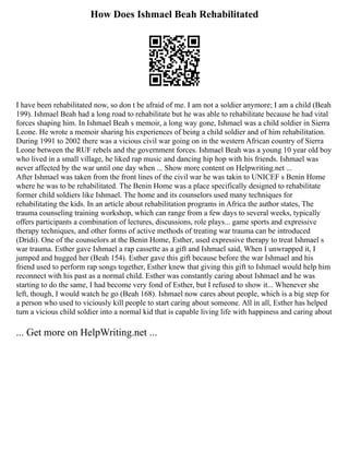 How Does Ishmael Beah Rehabilitated
I have been rehabilitated now, so don t be afraid of me. I am not a soldier anymore; I am a child (Beah
199). Ishmael Beah had a long road to rehabilitate but he was able to rehabilitate because he had vital
forces shaping him. In Ishmael Beah s memoir, a long way gone, Ishmael was a child soldier in Sierra
Leone. He wrote a memoir sharing his experiences of being a child soldier and of him rehabilitation.
During 1991 to 2002 there was a vicious civil war going on in the western African country of Sierra
Leone between the RUF rebels and the government forces. Ishmael Beah was a young 10 year old boy
who lived in a small village, he liked rap music and dancing hip hop with his friends. Ishmael was
never affected by the war until one day when ... Show more content on Helpwriting.net ...
After Ishmael was taken from the front lines of the civil war he was takin to UNICEF s Benin Home
where he was to be rehabilitated. The Benin Home was a place specifically designed to rehabilitate
former child soldiers like Ishmael. The home and its counselors used many techniques for
rehabilitating the kids. In an article about rehabilitation programs in Africa the author states, The
trauma counseling training workshop, which can range from a few days to several weeks, typically
offers participants a combination of lectures, discussions, role plays... game sports and expressive
therapy techniques, and other forms of active methods of treating war trauma can be introduced
(Dridi). One of the counselors at the Benin Home, Esther, used expressive therapy to treat Ishmael s
war trauma. Esther gave Ishmael a rap cassette as a gift and Ishmael said, When I unwrapped it, I
jumped and hugged her (Beah 154). Esther gave this gift because before the war Ishmael and his
friend used to perform rap songs together, Esther knew that giving this gift to Ishmael would help him
reconnect with his past as a normal child. Esther was constantly caring about Ishmael and he was
starting to do the same, I had become very fond of Esther, but I refused to show it... Whenever she
left, though, I would watch he go (Beah 168). Ishmael now cares about people, which is a big step for
a person who used to viciously kill people to start caring about someone. All in all, Esther has helped
turn a vicious child soldier into a normal kid that is capable living life with happiness and caring about
... Get more on HelpWriting.net ...
 