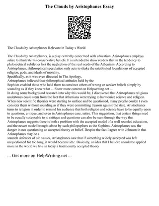 The Clouds by Aristophanes Essay
The Clouds by Aristophanes Relevant in Today s World
The Clouds by Aristophanes, is a play centrally concerned with education. Aristophanes employs
satire to illustrate his conservative beliefs. It is intended to show readers that in the tendency to
philosophical subtleties lies the neglection of the real needs of the Athenians. According to
Aristophanes, philosophical speculation only acts to shake the established foundations of accepted
religion, gods, and ideals of morality.
Specifically, as it was even discused in The Apology,
Aristophanes believed that philosophical attitudes held by the
Sophists enabled those who held them to convince others of wrong or weaker beliefs simply by
sounding as if they knew what ... Show more content on Helpwriting.net ...
In doing some background research into why this would be, I discovered that Aristophanes religious
undertones could stem from the fact that Athenians were trying to harmonize science and religion.
When new scientific theories were starting to surface and be questioned, many people couldn t even
consider them without sounding as if they were committing treason against the state. Aristophanes
turns to religion in order to remind his audience that both religion and science have to be equally open
to questions, critique, and even in Aristophanes case, satire. This suggestion, that certain things need
to be equally suceptable to to critique and questions can also be seen through the way that
Aristophanes suggests there is both a problem with the accepted model of a well rounded education,
and the newer model brought about by such philopophers as the Sophists. Aristophanes saw the
danger in not questioning an accepted theory or belief. Despite the fact I agree with Johnson in that
Aristophanes may be a
staunch defender of old values, Aristophanes saw that if something widely accepted was left
unquestioned for too long, it would become idle. Basically, an idea that I believe should be applied
more in the world we live in today a traditionally accepted theory
... Get more on HelpWriting.net ...
 
