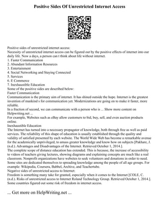 Positive Sides Of Unrestricted Internet Access
Positive sides of unrestricted internet access:
Necessity of unrestricted internet access can be figured out by the positive effects of internet into our
daily life. Now a days, a person can t think about life without internet.
1. Faster Communication
2. Abundant Information Resources
3. Entertainment
4. Social Networking and Staying Connected
5. Services
6. E Commerce
7. Inexhaustible Education
Some of the positive sides are described below:
Faster Communication
Communication is the primary aim of internet. It has shined outside the hope. Internet is the greatest
invention of mankind s for communication yet. Modernizations are going on to make it faster, more
reliable.
In a fraction of second, we can communicate with a person who is ... Show more content on
Helpwriting.net ...
For example, Websites such as eBay allow customers to bid, buy, sell, and even auction products
online.
Inexhaustible Education
The Internet has turned into a necessary propagator of knowledge, both through free as well as paid
services. The reliability of this shape of education is usually established through the quality and
validity of satisfied presented by each website. The World Wide Web has become a remarkable avenue
for the academically unprivileged, to amass greater knowledge and know how on subjects [Pakhare, J.
(n.d.). Advantages and Disadvantages of the Internet. Retrieved October 1, 2014.].
The complete scope of distance education has extended. This is because, the increase of accessibility
to videos of teachers giving lectures, showing diagrams and explaining concepts are much like a real
classroom. Nonprofit organizations have websites to seek volunteers and donations in order to need.
Some sites are dedicated themselves to spreading knowledge among the people of all age groups. For
example: Wikipedia, Coursera, Babbel, Archive, and Teachertube.
Negative sides of unrestricted access to Internet:
Freedom is something many take for granted, especially when it comes to the Internet [COLE, C.
(n.d.). Risks of unrestricted access to Internet Roland Technology Group. Retrieved October 1, 2014.].
Some countries figured out some risk of freedom in internet access.
... Get more on HelpWriting.net ...
 