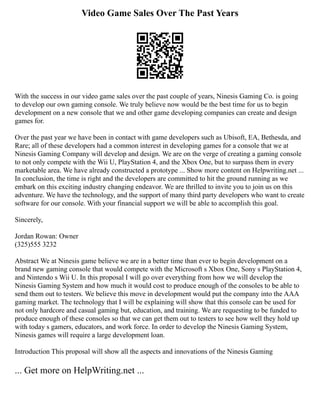 Video Game Sales Over The Past Years
With the success in our video game sales over the past couple of years, Ninesis Gaming Co. is going
to develop our own gaming console. We truly believe now would be the best time for us to begin
development on a new console that we and other game developing companies can create and design
games for.
Over the past year we have been in contact with game developers such as Ubisoft, EA, Bethesda, and
Rare; all of these developers had a common interest in developing games for a console that we at
Ninesis Gaming Company will develop and design. We are on the verge of creating a gaming console
to not only compete with the Wii U, PlayStation 4, and the Xbox One, but to surpass them in every
marketable area. We have already constructed a prototype ... Show more content on Helpwriting.net ...
In conclusion, the time is right and the developers are committed to hit the ground running as we
embark on this exciting industry changing endeavor. We are thrilled to invite you to join us on this
adventure. We have the technology, and the support of many third party developers who want to create
software for our console. With your financial support we will be able to accomplish this goal.
Sincerely,
Jordan Rowan: Owner
(325)555 3232
Abstract We at Ninesis game believe we are in a better time than ever to begin development on a
brand new gaming console that would compete with the Microsoft s Xbox One, Sony s PlayStation 4,
and Nintendo s Wii U. In this proposal I will go over everything from how we will develop the
Ninesis Gaming System and how much it would cost to produce enough of the consoles to be able to
send them out to testers. We believe this move in development would put the company into the AAA
gaming market. The technology that I will be explaining will show that this console can be used for
not only hardcore and casual gaming but, education, and training. We are requesting to be funded to
produce enough of these consoles so that we can get them out to testers to see how well they hold up
with today s gamers, educators, and work force. In order to develop the Ninesis Gaming System,
Ninesis games will require a large development loan.
Introduction This proposal will show all the aspects and innovations of the Ninesis Gaming
... Get more on HelpWriting.net ...
 
