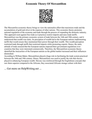 Economic Theory Of Mercantilism
The Mercantilist economic theory brings to view the nationalist effort that maximizes trade and the
accumulation of gold and silver at the expense of other nations. This economic theory promotes
national regulation of the economy and trade through the process of expanding the domestic industry.
This approach went against free trade as it practices restrict imports and raise trade tariffs.
Mercantilism was the primary economic system of trade between the 16th and 18th century, and it
understood that wealth was static. Its perception of wealth led to the European nations implementing
tariffs that would ensure they maintained their power through their wealth. This wealth perception
restricted trade through tariffs that restricted imports while promoting exports. Hence, the static
attitude of trade ensured that the European nations imposed their government regulations over
countries that they were interested commercially. Therefore, the Mercantilism economic theory
identified the insecurities of the European nations as the global market increased and their influences
diminished.
According to William Baker, Mercantilism played a huge role in facilitating the trade system practiced
between the 16th and 18th century. Hence, Mercantilism was used to justify the role that slavery
played in enhancing European wealth. Slavery was reinforced through the Englishmen concepts that
saw them superior compared to the Africans, they associated Africans strange culture with their
... Get more on HelpWriting.net ...
 