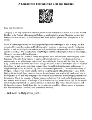 A Comparison Between King Lear and Oedipus
King Lear Comparison
A tragedy is not only an imitation of life in general but an imitation of an action, as Aristotle defined
his ideas in the Poetics, which presents Oedipus as an ultimate tragic hero. There is a obvious link
between the two characters in that blindness both literal and metaphorical is a strong theme in the
stories.
Issues of self recognition and self knowledge are significant for Oedipus as well as King Lear. For
Aristotle, Reversal, Recognition and Suffering are key elements in a complex tragedy. The human
instinct to seek knowledge of and to know an individual s character is essential to understand their
actions (Aristotle, 1 49). King Lear and King Oedipus find that self recognition and self knowledge ...
Show more content on Helpwriting.net ...
Thebes high esteem for Oedipus is shown through the Chorus until the bitter end of the play. In the
beginning of the play King Oedipus is a person of vast self assurance. This character attribute is
demonstrated in his willingness to take the full responsibility for dealing with the crisis, the plague.
King Oedipus feels certain that he will also manage this crisis as he has done before with the riddle of
the sphinx. He feels so self assure that he even thinks he is able to trick the oracle and the gods by
simply fleeing Corinth. But this is a big miscalculation as the play shows. The outline in the story of
Oedipus s self discovery begins when he starts to solve the second riddle, the riddle of Laius death.
During this solving Oedipus character changes from an honour man to a fearful, condemned man by
his tragic fate in the end. The changing of the character is accompanied by the changing of the riddle:
the question Who is the murderer of Laius? changes to Who am I? Aristotle in his Poetics discusses
this reversal when he speaks of a change of the action into the opposite (Aristotle, 18). As the tragedy
moves on, finding the truth for Oedipus becomes an obsession. The dispute between Teiresias and
Oedipus demonstrates that Oedipus does not even take the possibility of involvement in something
bad into consideration. Teiresias, after he has been provoked,
... Get more on HelpWriting.net ...
 