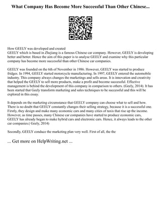 What Company Has Become More Successful Than Other Chinese...
How GEELY was developed and created
GEELY which is based in Zhejiang is a famous Chinese car company. However, GEELY is developing
better and better. Hence the aim of this paper is to analyse GEELY and examine why this particular
company has become more successful than other Chinese car companies.
GEELY was founded on the 6th of November in 1986. However, GEELY was started to produce
fridges. In 1994, GEELY started motorcycle manufacturing. In 1997, GEELY entered the automobile
industry. This company always changes the marketings and sells areas. It is innovation and creativity
that helped the GEELY to sell more products, make a profit and become successful. Effective
management is behind the development of this company in comparison to others. (Geely, 2014). It has
been started that Geely transform marketing and sales techniques to be successful and this will be
explored in this essay.
It depends on the marketing circumstance that GEELY company can choose what to sell and how.
There is no doubt that GEELY constantly changes their selling strategy, because it is a successful one.
Firstly, they design and make many economic cars and many cities of taxis that rise up the income.
However, as time passes, many Chinese car companies have started to produce economic cars,
GEELY has already began to make hybrid cars and electronic cars. Hence, it always leads to the other
car companies.( Geely, 2014)
Secondly, GEELY conduce the marketing plan very well. First of all, the the
... Get more on HelpWriting.net ...
 