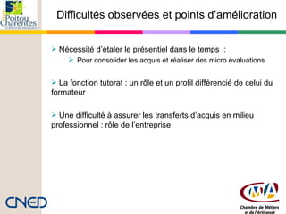 Difficultés observées et points d’amélioration Nécessité d’étaler le présentiel dans le temps  : Pour consolider les acquis et réaliser des micro évaluations   La fonction tutorat : un rôle et un profil différencié de celui du formateur Une difficulté à assurer les transferts d’acquis en milieu professionnel : rôle de l’entreprise 