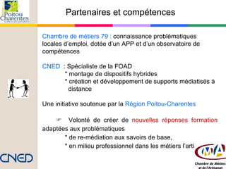 Partenaires et compétences  Chambre de métiers 79 :  connaissance problématiques locales d’emploi, dotée d’un APP et d’un observatoire de compétences CNED  : Spécialiste de la FOAD  * montage de dispositifs hybrides * création et développement de supports médiatisés à  distance Une initiative soutenue par la   Région Poitou-Charentes    Volonté de créer de  nouvelles réponses formation  adaptées aux problématiques  * de re-médiation aux savoirs de base,  * en milieu professionnel dans les métiers l’artisanat 