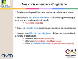 …  Nos choix en matière d’ingénierie  Réaliser un dispositif hybride : présence  -distance   – tutorat   Travailler le  lien emploi formation  : scénario d’apprentissage  basé sur une réalité professionnelle Repeindre une pièce   Créer un  module court  adapté aux stagiaires- aux entreprises Intégrer les  difficultés des stagiaires :  faible maitrise de l’écrit et niveau d’abstraction    nécessité d’une  interface intuitive    intégration  d’animations / doublage sonore    utiliser la  méthode inductive  (processus d’essais-erreurs) 