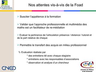 Nos attentes vis-à-vis de la Foad Susciter l’appétence à la formation  Valider que l’approche professionnelle et multimédia des maths est un facilitateur de re-médiation  Evaluer la pertinence de l’articulation présence / distance / tutorat et de la part relative de chaque  Permettre le transfert des acquis en milieu professionnel    Evaluation réalisée par  * des entretiens tél avec chaque stagiaire * entretiens avec les responsables d’associations * observation et analyse d’un chercheur 