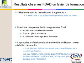 Résultats observés FOAD un levier de formation « Renforcement de la motivation à apprendre »    «  La clé USB, a un effet stimulant dans le désir de "faire".   Une vraie complémentarité composantes Foad un véritable travail en autonomie  Tutorat : pièce maitresse la présence : balisage de la formation L’approche professionnelle et multimédia facilitateur : de re-médiation des maths  «  c’est très bien, ludique, pas rasant, quand on est dedans, on a  envie de continuer  », «  je suis maçon, mais ça aide quand même pour calculer les surfaces de béton ; dans ma tête j’ai comparé, j’ai fait le lien ; il manque juste l’épaisseur 