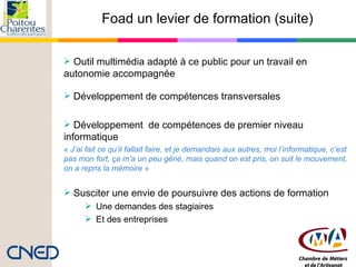 Foad un levier de formation (suite) Outil multimédia adapté à ce public pour un travail en autonomie accompagnée Développement de compétences transversales  Développement  de compétences de premier niveau informatique  «  J’ai fait ce qu’il fallait faire, et je demandais aux autres, moi l’informatique, c’est pas mon fort, ça m’a un peu gêné, mais quand on est pris, on suit le mouvement, on a repris la mémoire  »  Susciter une envie de poursuivre des actions de formation Une demandes des stagiaires  Et des entreprises 