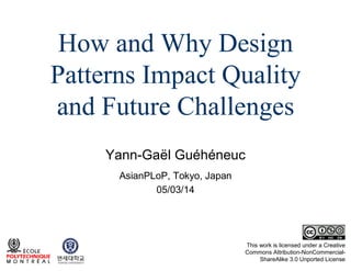 How and Why Design
Patterns Impact Quality
and Future Challenges
Yann-Gaël Guéhéneuc
AsianPLoP, Tokyo, Japan
05/03/14

This work is licensed under a Creative
Commons Attribution-NonCommercialShareAlike 3.0 Unported License

 