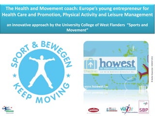 The Health and Movement coach: Europe’s young entrepreneur for
Health Care and Promotion, Physical Activity and Leisure Management

© Walter Dewancker- HOWEST 2013

an innovative approach by the University College of West Flanders “Sports and
Movement”

 