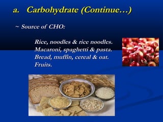 a. Carbohydrate (Continue…)
~ Source of CHO:

      Rice, noodles & rice noodles.
      Macaroni, spaghetti & pasta.
      Bread, muffin, cereal & oat.
      Fruits.
 