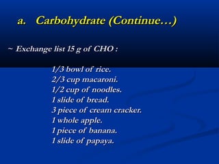 a. Carbohydrate (Continue…)

~ Exchange list 15 g of CHO :

           1/3 bowl of rice.
           2/3 cup macaroni.
           1/2 cup of noodles.
           1 slide of bread.
           3 piece of cream cracker.
           1 whole apple.
           1 piece of banana.
           1 slide of papaya.
 