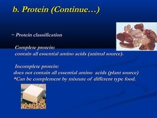b. Protein (Continue…)

~ Protein classification

 Complete protein:
 contain all essential amino acids (animal source).

  Incomplete protein:
 does not contain all essential amino acids (plant source)
 *Can be complement by mixture of different type food.
 