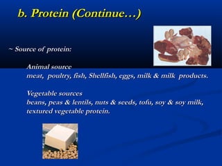 b. Protein (Continue…)

~ Source of protein:

     Animal source
     meat, poultry, fish, Shellfish, eggs, milk & milk products.

     Vegetable sources
     beans, peas & lentils, nuts & seeds, tofu, soy & soy milk,
     textured vegetable protein.
 