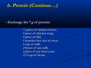 b. Protein (Continue…)


~ Exchange list 7 g of protein:

            ½ piece of chicken breast.
            1 piece of chicken wing.
            1 piece of fish.
            1 matches box size of meat.
            1 cup of milk.
            2 boxes of soy milk.
            1 piece of soy bean curd.
            2/3 cup of beans.
 