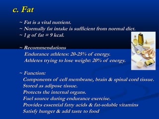 c. Fat
 ~ Fat is a vital nutrient.
 ~ Normally fat intake is sufficient from normal diet.
 ~ 1 g of fat = 9 kcal.

 ~ Recommendations
   Endurance athletes: 20-25% of energy.
   Athletes trying to lose weight: 20% of energy.

 ~ Function:
  Components of cell membrane, brain & spinal cord tissue.
  Stored as adipose tissue.
  Protects the internal organs.
  Fuel source during endurance exercise.
  Provides essential fatty acids & fat-soluble vitamins
  Satisfy hunger & add taste to food
 