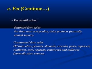 c. Fat (Continue…)

 ~ Fat classification :

   Saturated fatty acids
   Fat from meat and poultry, dairy products (normally
   animal source).

  Unsaturated fatty acids
  Oil from olive, peanuts, almonds, avocado, pears, rapeseed,
  sunflower, corn, soybean, cottonseed and safflower
  (normally plant source).
 